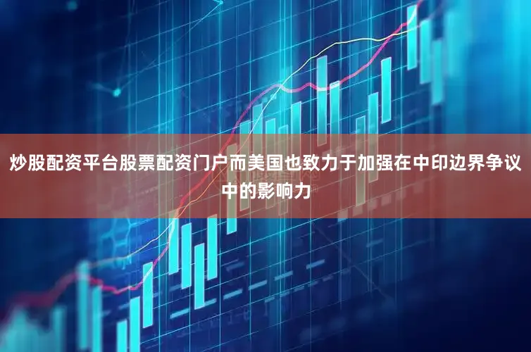炒股配资平台股票配资门户而美国也致力于加强在中印边界争议中的影响力