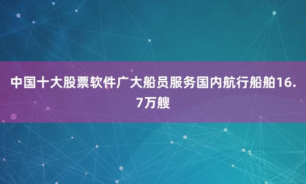 中国十大股票软件广大船员服务国内航行船舶16.7万艘