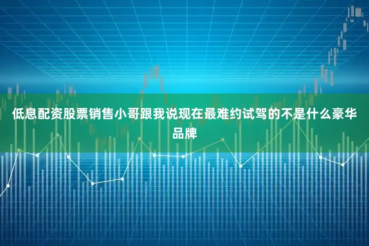 低息配资股票销售小哥跟我说现在最难约试驾的不是什么豪华品牌