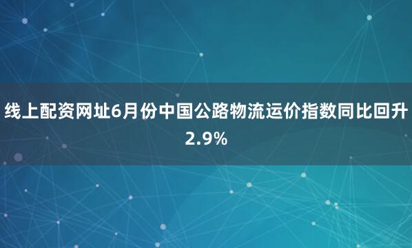 线上配资网址6月份中国公路物流运价指数同比回升2.9%