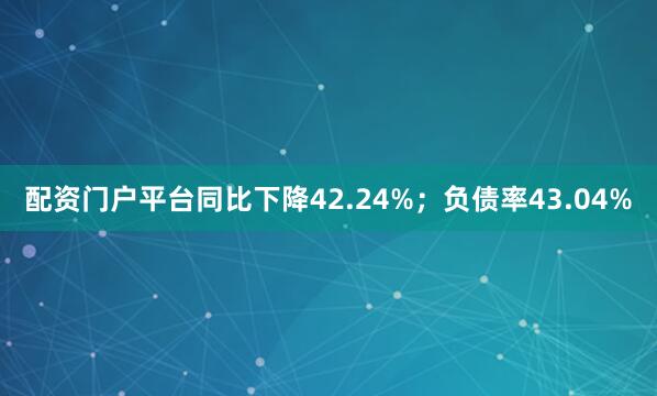 配资门户平台同比下降42.24%；负债率43.04%