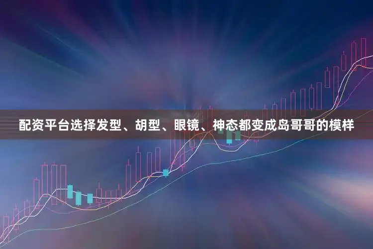 配资平台选择发型、胡型、眼镜、神态都变成岛哥哥的模样