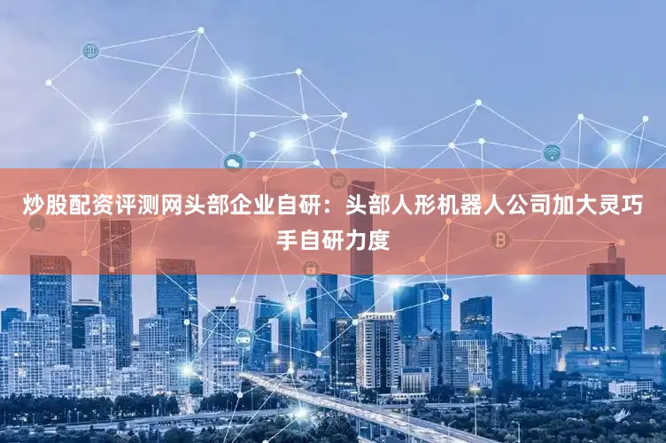 炒股配资评测网头部企业自研：头部人形机器人公司加大灵巧手自研力度