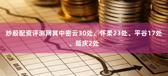 炒股配资评测网其中密云30处、怀柔23处、平谷17处、延庆2处