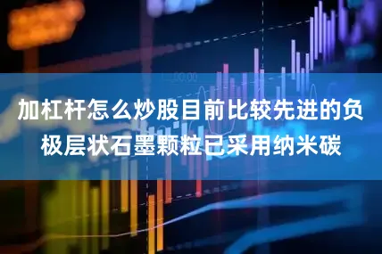加杠杆怎么炒股目前比较先进的负极层状石墨颗粒已采用纳米碳