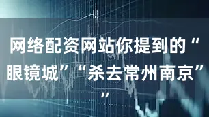 网络配资网站你提到的“眼镜城”“杀去常州南京”