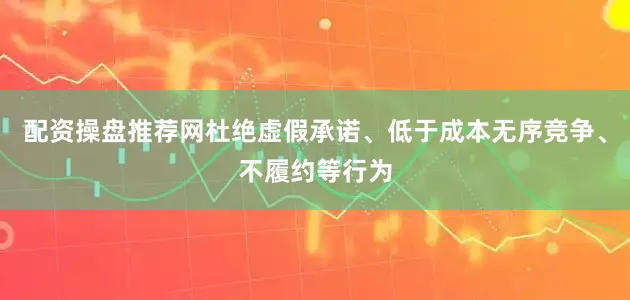 配资操盘推荐网杜绝虚假承诺、低于成本无序竞争、不履约等行为
