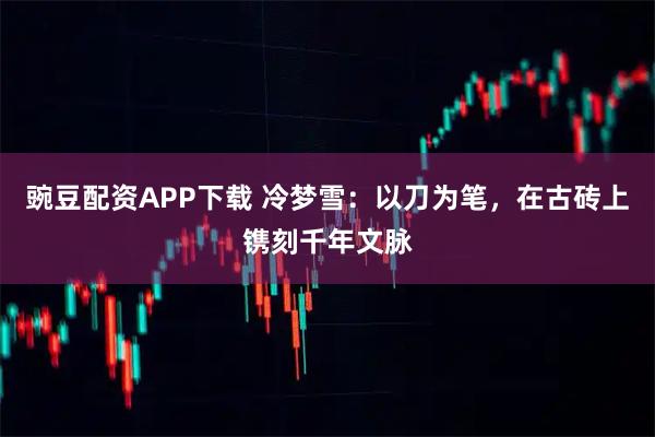 豌豆配资APP下载 冷梦雪：以刀为笔，在古砖上镌刻千年文脉